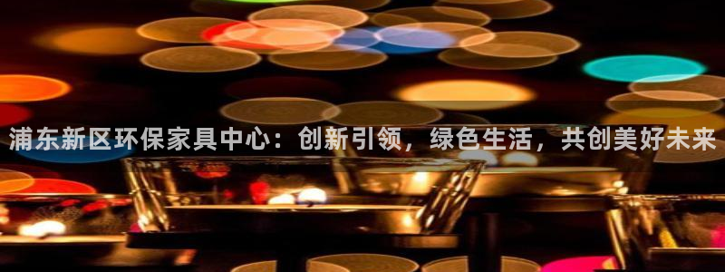 沐鸣2平台手机：浦东新区环保家具中心：创新引领，绿色生活，共