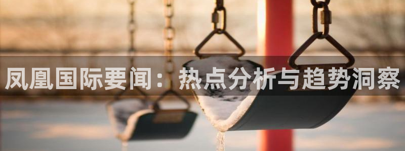 飞速体育nba直播：凤凰国际要闻：热点分析与趋势洞察